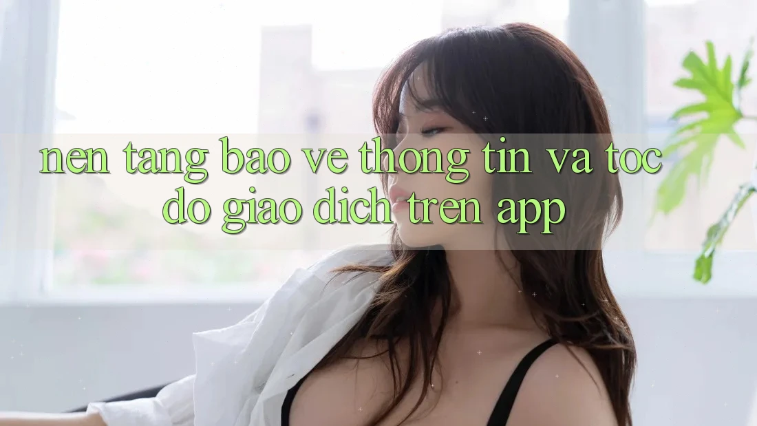 Nền tảng Bảo vệ thông tin Và Tốc Độ Giao Dịch Trên App Nền tảng Bảo vệ thông tin Và Tốc Độ Giao Dịch Trên App