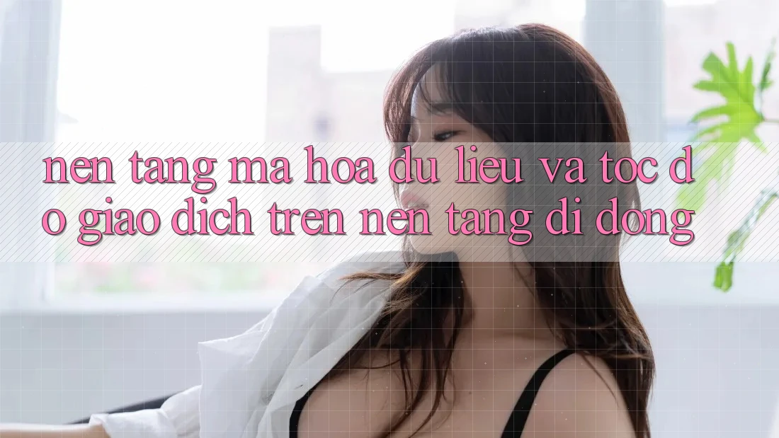 Nền tảng Mã hóa dữ liệu Và Tốc Độ Giao Dịch Trên Nền Tảng Di Động