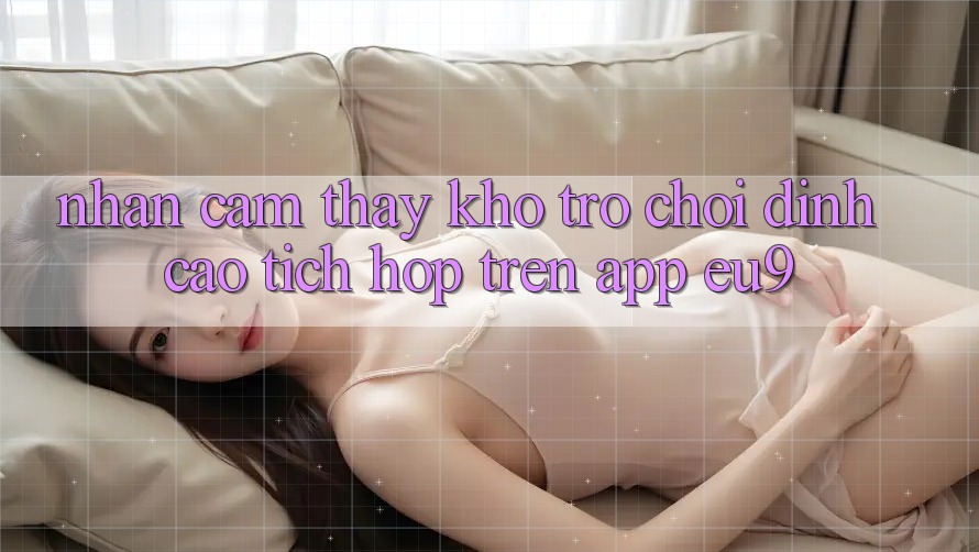 Nhận cảm thấy Kho Trò chơi Đỉnh Cao Tích Hợp Trên App EU9
