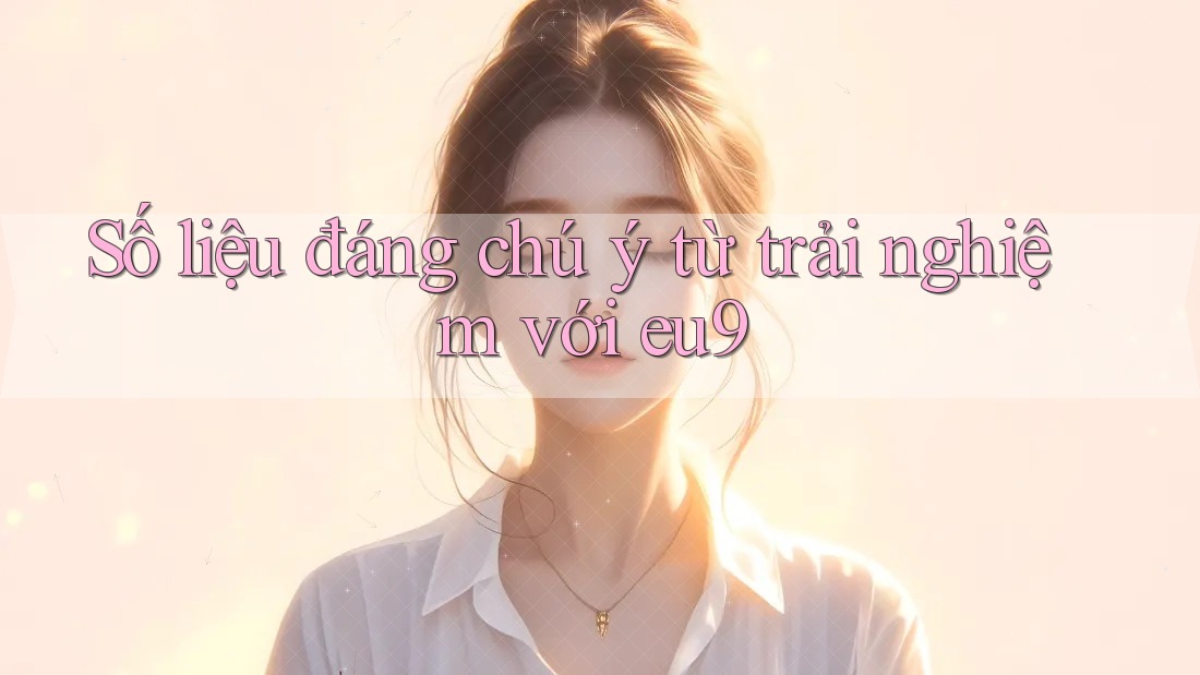 Số liệu đáng chú ý từ trải nghiệm với eu9
