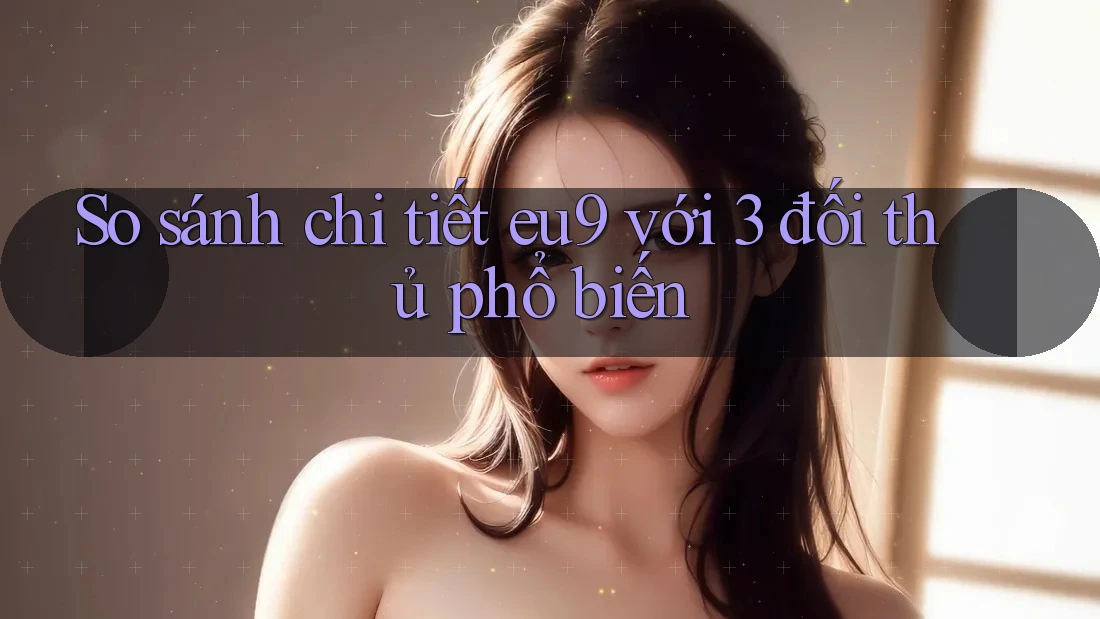 So sánh chi tiết eu9 với 3 đối thủ phổ biến So sánh chi tiết eu9 với 3 đối thủ phổ biến