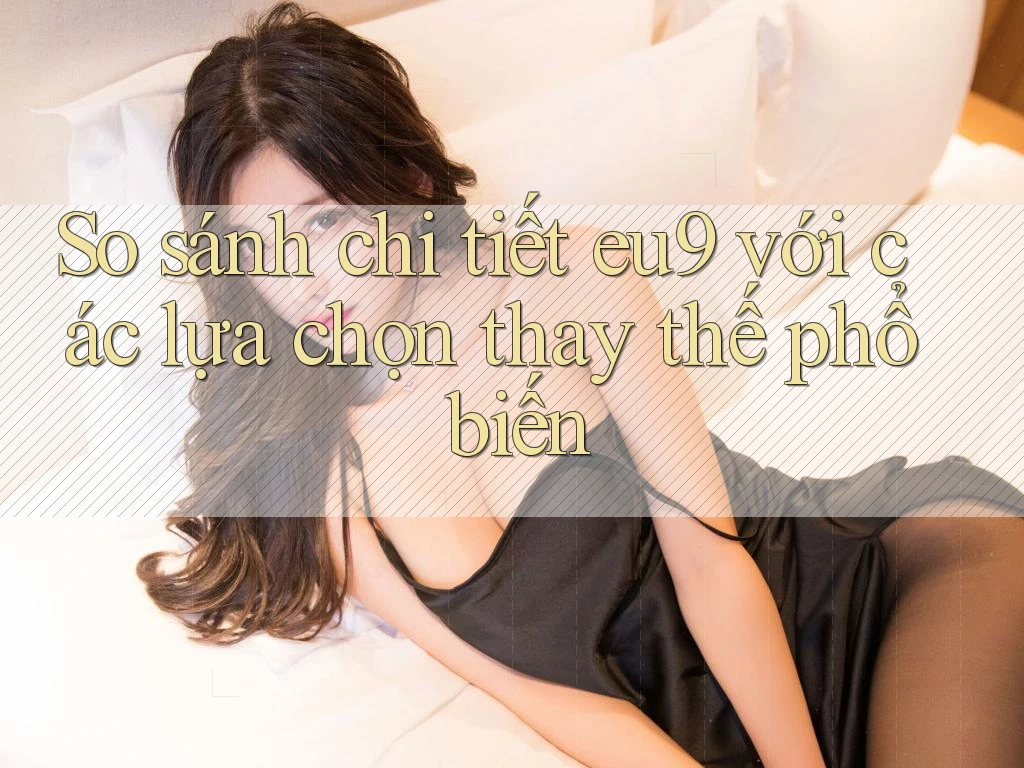 So sánh chi tiết eu9 với các lựa chọn thay thế phổ biến