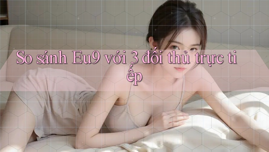 So sánh Eu9 với 3 đối thủ trực tiếp So sánh Eu9 với 3 đối thủ trực tiếp
