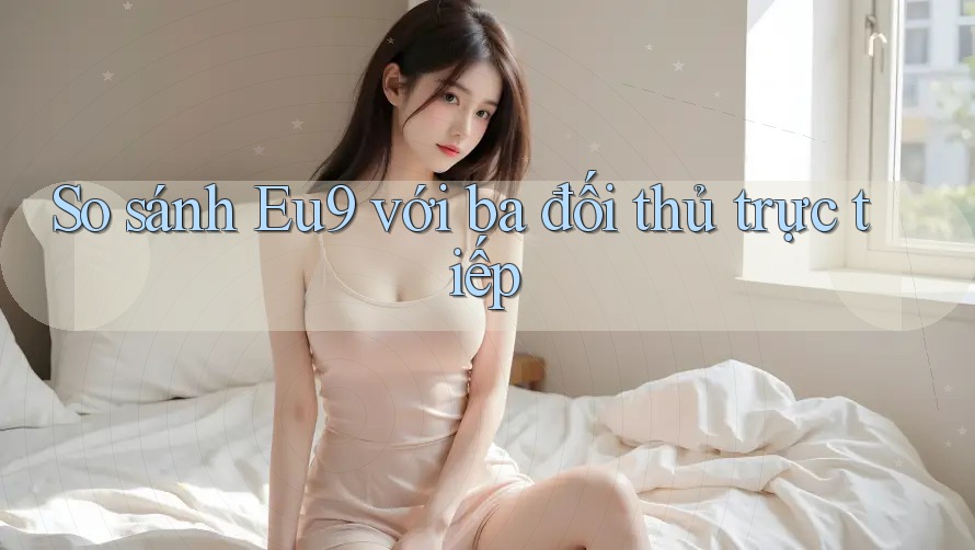 So sánh Eu9 với ba đối thủ trực tiếp