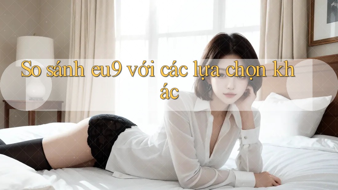 So sánh eu9 với các lựa chọn khác