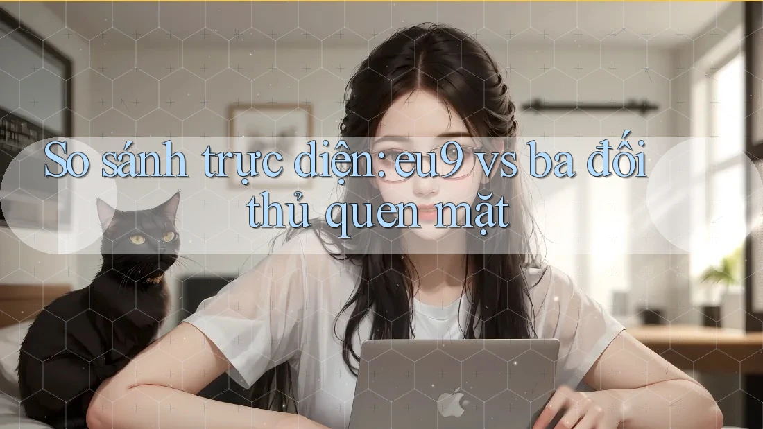 So sánh trực diện: eu9 vs ba đối thủ quen mặt