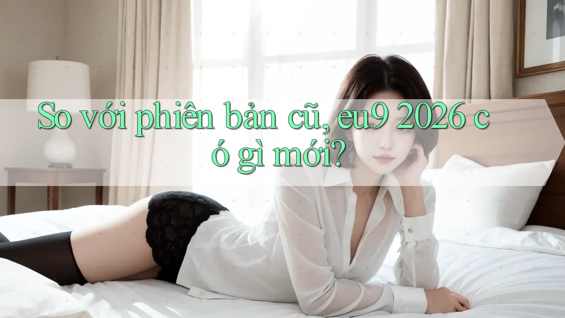 So với phiên bản cũ, eu9 2026 có gì mới? So với phiên bản cũ, eu9 2026 có gì mới?