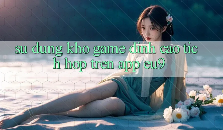 Sử dụng Kho Game Đỉnh Cao Tích Hợp Trên App EU9
