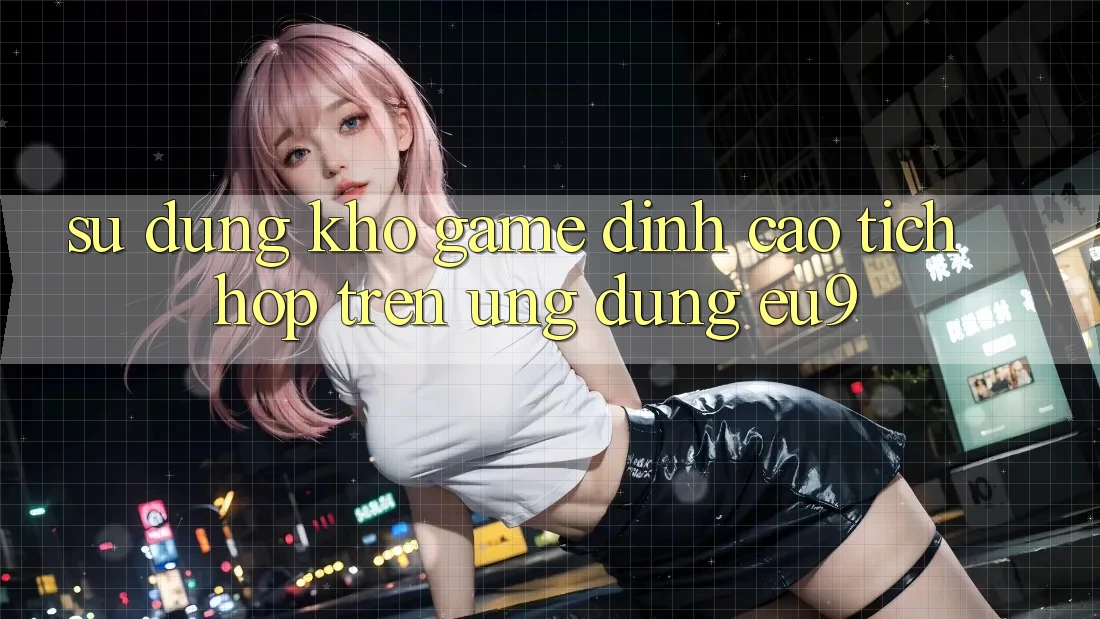 Sử dụng Kho Game Đỉnh Cao Tích Hợp Trên Ứng dụng EU9