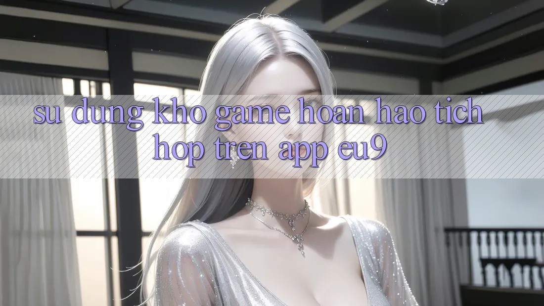 Sử dụng Kho Game Hoàn hảo Tích Hợp Trên App EU9 Sử dụng Kho Game Hoàn hảo Tích Hợp Trên App EU9