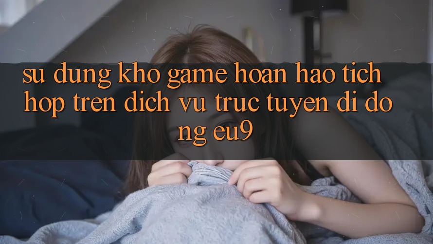 Sử dụng Kho Game Hoàn hảo Tích Hợp Trên Dịch vụ trực tuyến di động EU9 Sử dụng Kho Game Hoàn hảo Tích Hợp Trên Dịch vụ trực tuyến di động EU9