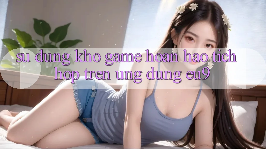 Sử dụng Kho Game Hoàn hảo Tích Hợp Trên Ứng dụng EU9