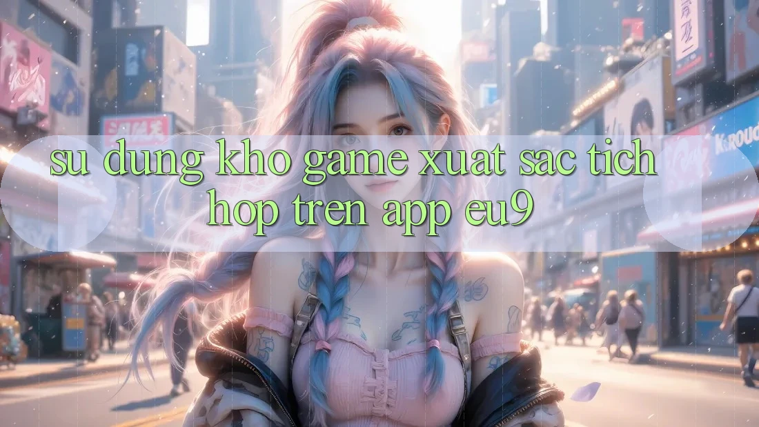 Sử dụng Kho Game Xuất sắc Tích Hợp Trên App EU9