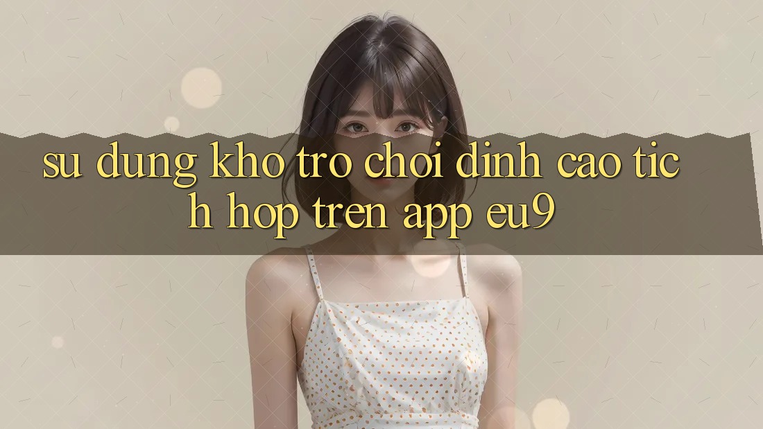 Sử dụng Kho Trò chơi Đỉnh Cao Tích Hợp Trên App EU9 Sử dụng Kho Trò chơi Đỉnh Cao Tích Hợp Trên App EU9