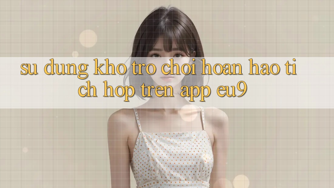 Sử dụng Kho Trò chơi Hoàn hảo Tích Hợp Trên App EU9 Sử dụng Kho Trò chơi Hoàn hảo Tích Hợp Trên App EU9