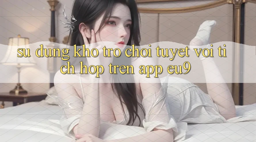 Sử dụng Kho Trò chơi Tuyệt vời Tích Hợp Trên App EU9 Sử dụng Kho Trò chơi Tuyệt vời Tích Hợp Trên App EU9