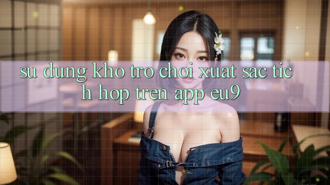 Sử dụng Kho Trò chơi Xuất sắc Tích Hợp Trên App EU9 Sử dụng Kho Trò chơi Xuất sắc Tích Hợp Trên App EU9