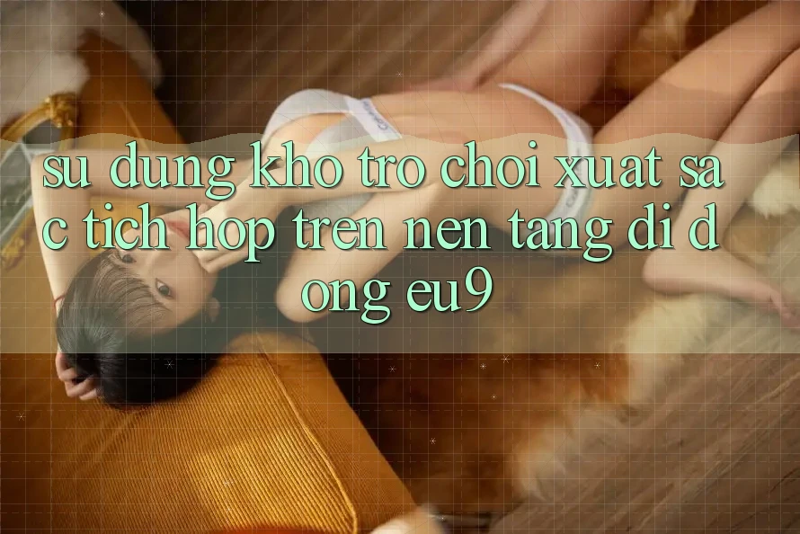 Sử dụng Kho Trò chơi Xuất sắc Tích Hợp Trên Nền tảng di động EU9 Sử dụng Kho Trò chơi Xuất sắc Tích Hợp Trên Nền tảng di động EU9