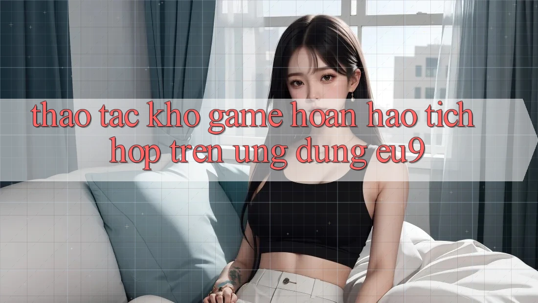 Thao tác Kho Game Hoàn hảo Tích Hợp Trên Ứng dụng EU9
