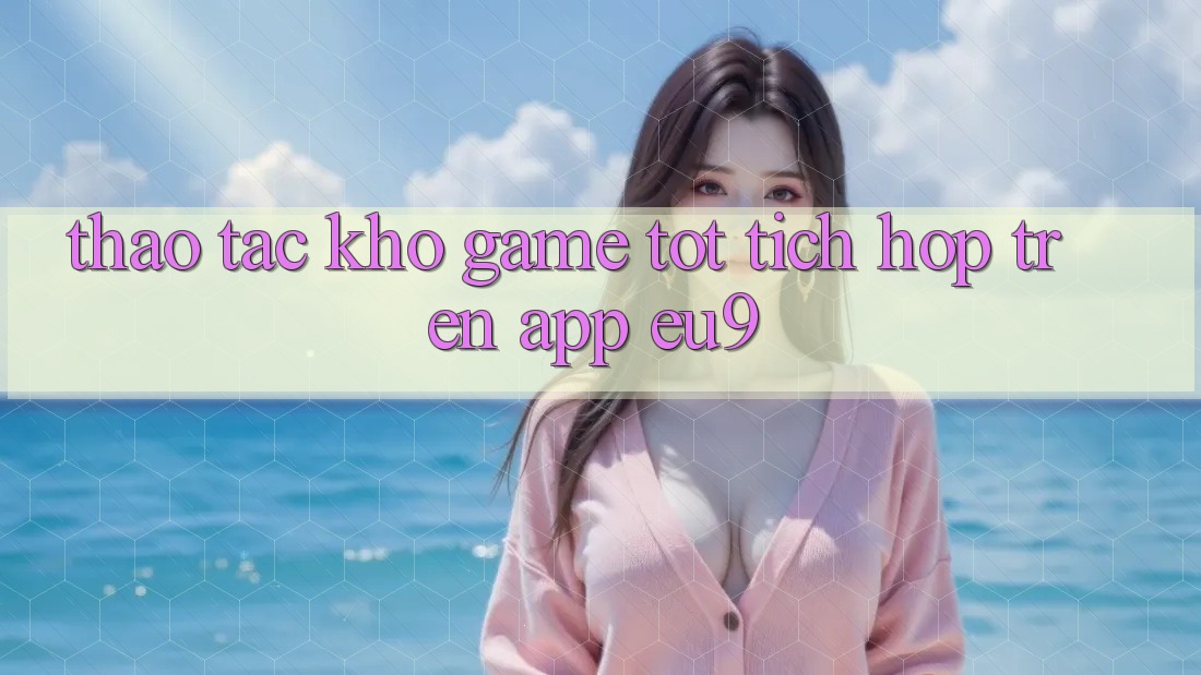 Thao tác Kho Game Tốt Tích Hợp Trên App EU9 Thao tác Kho Game Tốt Tích Hợp Trên App EU9