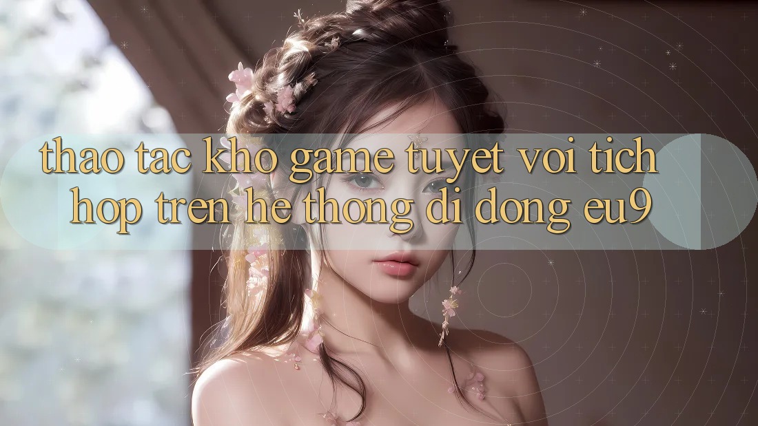 Thao tác Kho Game Tuyệt vời Tích Hợp Trên Hệ thống di động EU9 Thao tác Kho Game Tuyệt vời Tích Hợp Trên Hệ thống di động EU9