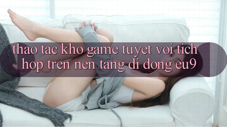 Thao tác Kho Game Tuyệt vời Tích Hợp Trên Nền tảng di động EU9 Thao tác Kho Game Tuyệt vời Tích Hợp Trên Nền tảng di động EU9