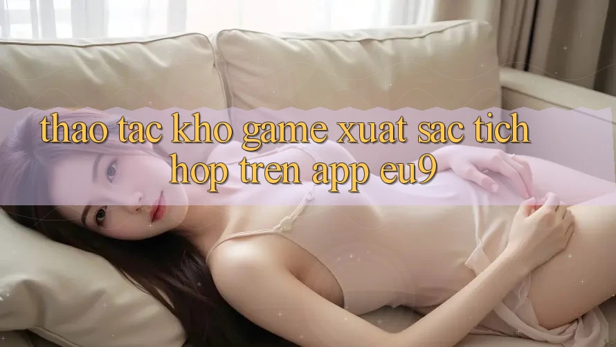 Thao tác Kho Game Xuất sắc Tích Hợp Trên App EU9 Thao tác Kho Game Xuất sắc Tích Hợp Trên App EU9