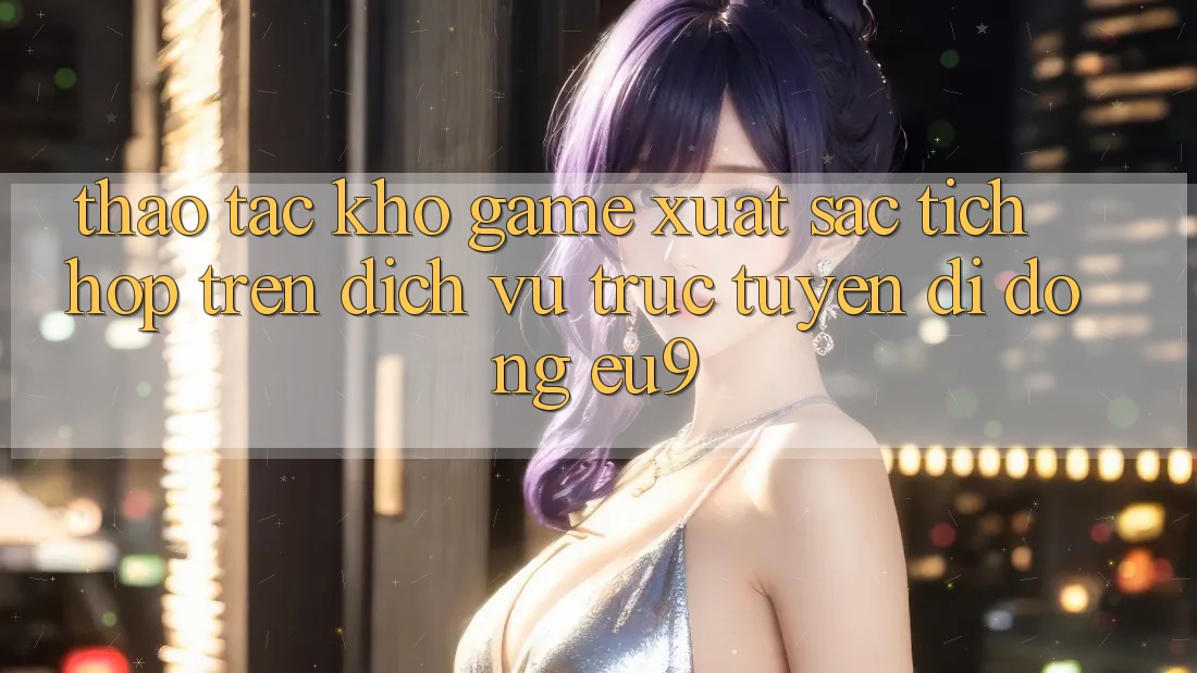 Thao tác Kho Game Xuất sắc Tích Hợp Trên Dịch vụ trực tuyến di động EU9