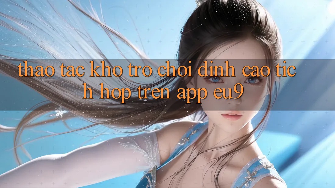 Thao tác Kho Trò chơi Đỉnh cao Tích Hợp Trên App EU9 Thao tác Kho Trò chơi Đỉnh cao Tích Hợp Trên App EU9