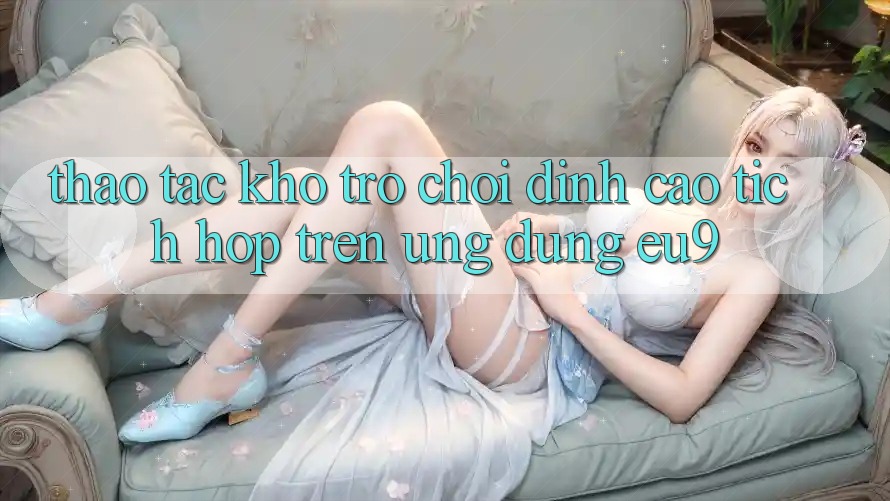 Thao tác Kho Trò chơi Đỉnh Cao Tích Hợp Trên Ứng dụng EU9