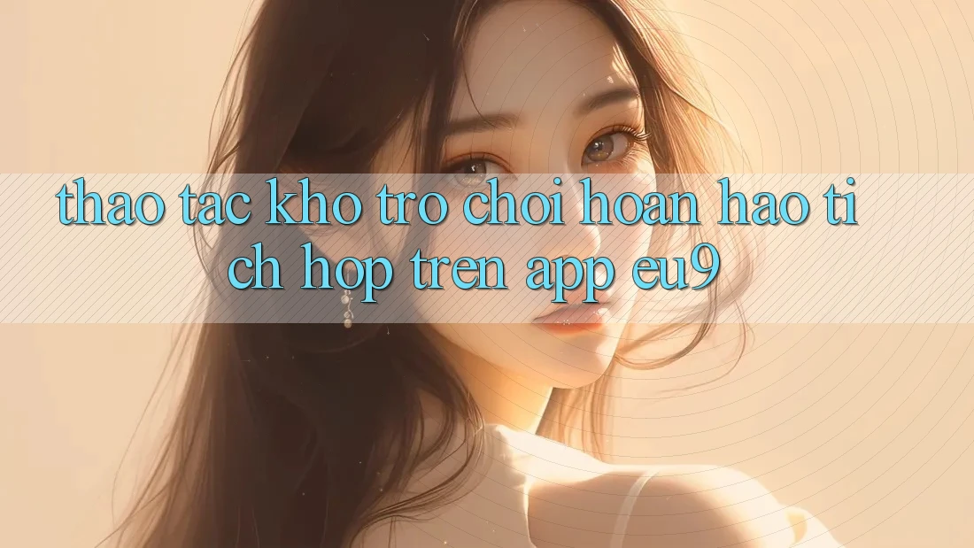 Thao tác Kho Trò chơi Hoàn hảo Tích Hợp Trên App EU9 Thao tác Kho Trò chơi Hoàn hảo Tích Hợp Trên App EU9