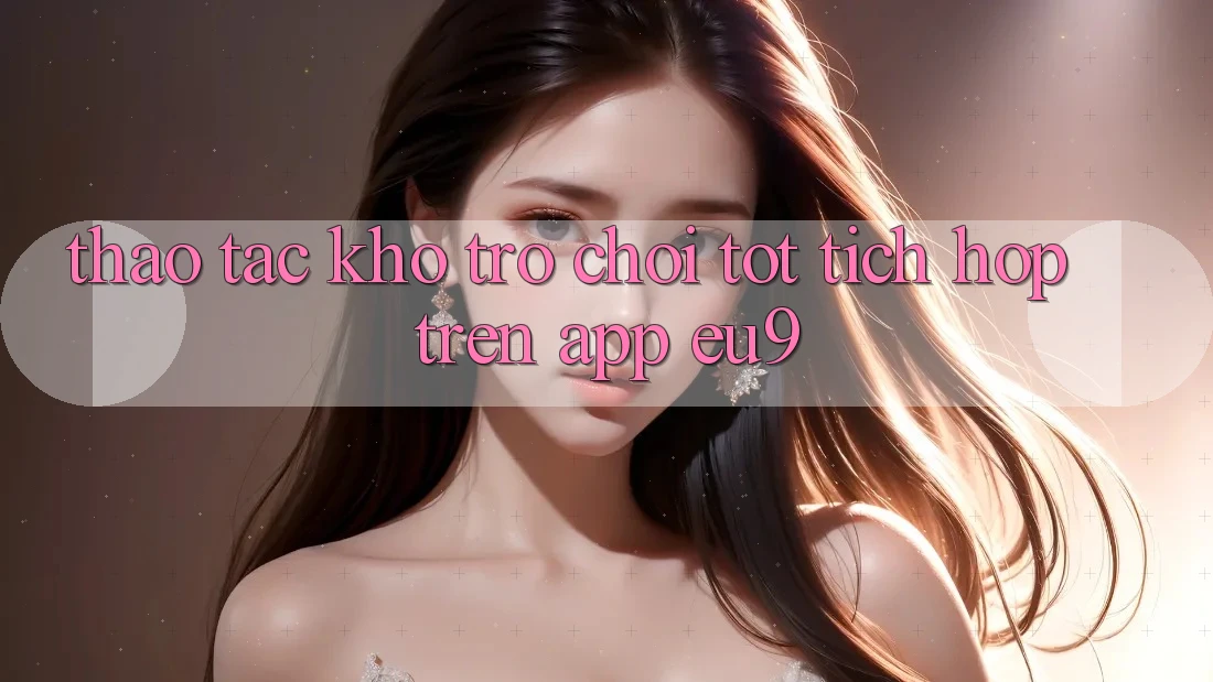 Thao tác Kho Trò chơi Tốt Tích Hợp Trên App EU9 Thao tác Kho Trò chơi Tốt Tích Hợp Trên App EU9