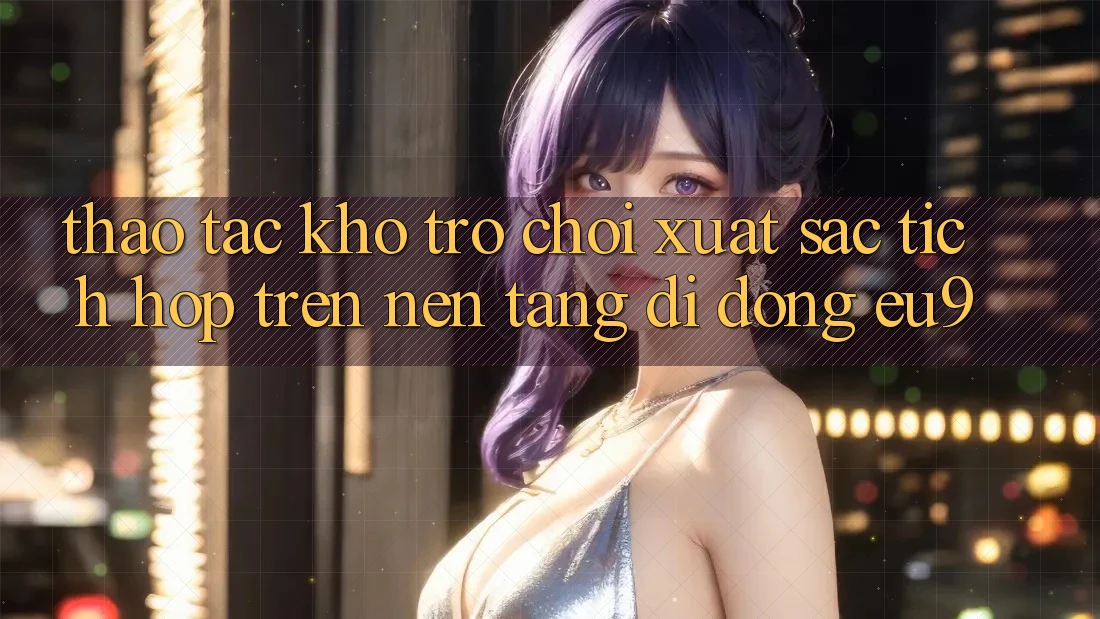 Thao tác Kho Trò chơi Xuất sắc Tích Hợp Trên Nền tảng di động EU9