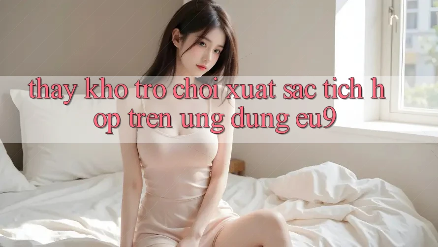 Thấy Kho Trò chơi Xuất sắc Tích Hợp Trên Ứng dụng EU9