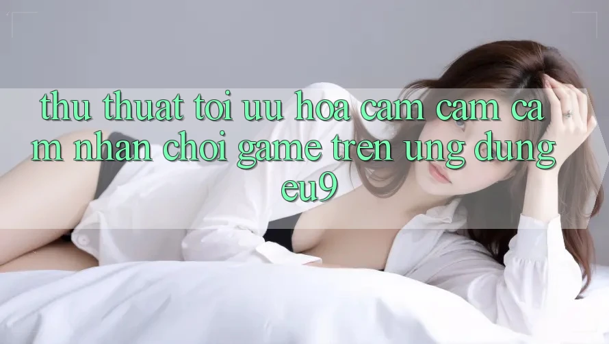 Thủ thuật Tối Ưu Hóa Cảm cảm cảm nhận Chơi Game Trên Ứng dụng EU9