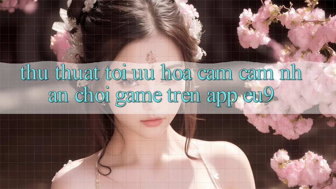 Thủ thuật Tối Ưu Hóa Cảm cảm nhận Chơi Game Trên App EU9