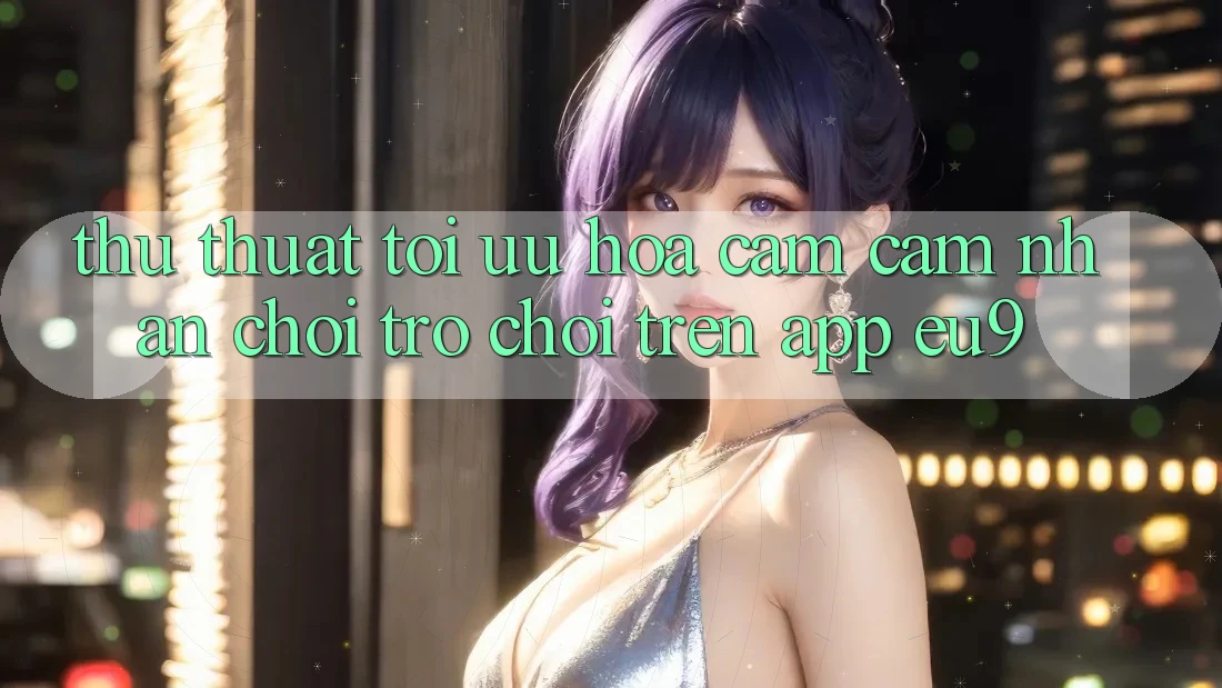 Thủ thuật Tối Ưu Hóa Cảm cảm nhận Chơi Trò chơi Trên App EU9 Thủ thuật Tối Ưu Hóa Cảm cảm nhận Chơi Trò chơi Trên App EU9