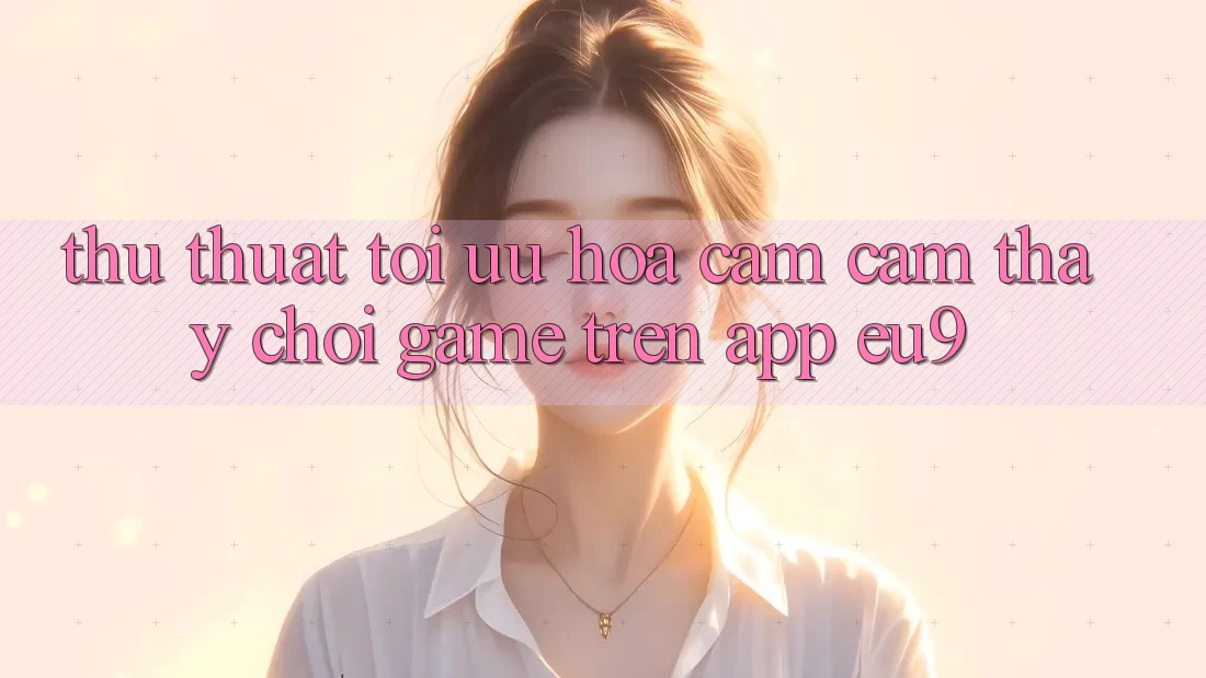 Thủ thuật Tối Ưu Hóa Cảm cảm thấy Chơi Game Trên App EU9 Thủ thuật Tối Ưu Hóa Cảm cảm thấy Chơi Game Trên App EU9