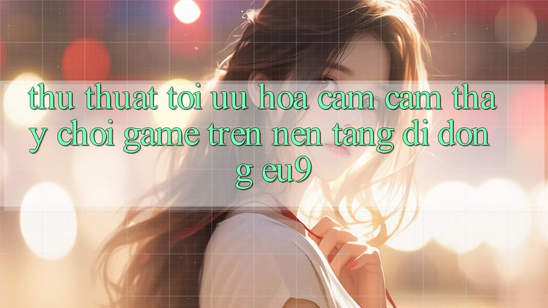 Thủ thuật Tối Ưu Hóa Cảm cảm thấy Chơi Game Trên Nền tảng di động EU9