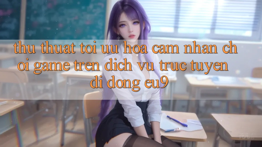 Thủ thuật Tối Ưu Hóa Cảm nhận Chơi Game Trên Dịch vụ trực tuyến di động EU9