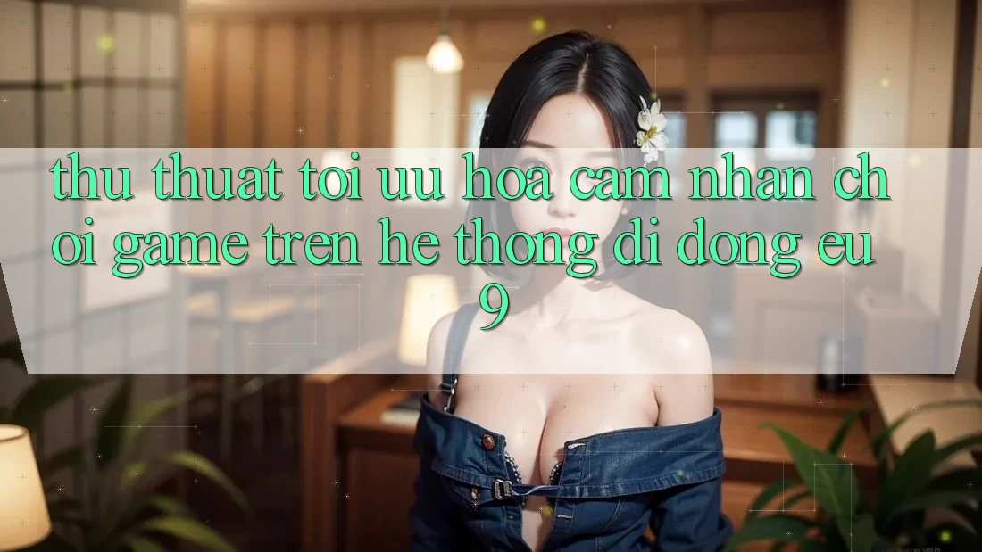 Thủ thuật Tối Ưu Hóa Cảm nhận Chơi Game Trên Hệ thống di động EU9 Thủ thuật Tối Ưu Hóa Cảm nhận Chơi Game Trên Hệ thống di động EU9