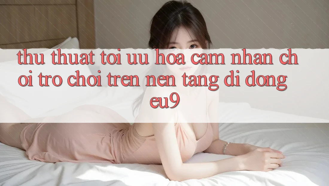 Thủ thuật Tối Ưu Hóa Cảm nhận Chơi Trò chơi Trên Nền tảng di động EU9