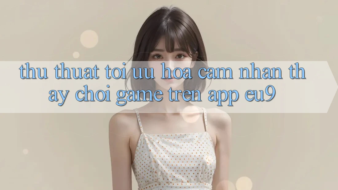 Thủ thuật Tối Ưu Hóa Cảm nhận thấy Chơi Game Trên App EU9