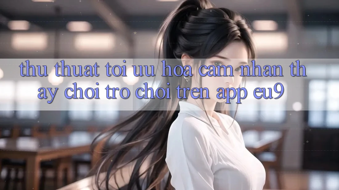 Thủ thuật Tối Ưu Hóa Cảm nhận thấy Chơi Trò chơi Trên App EU9 Thủ thuật Tối Ưu Hóa Cảm nhận thấy Chơi Trò chơi Trên App EU9