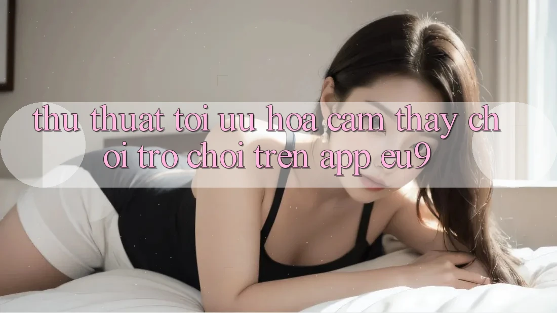 Thủ thuật Tối Ưu Hóa Cảm thấy Chơi Trò chơi Trên App EU9 Thủ thuật Tối Ưu Hóa Cảm thấy Chơi Trò chơi Trên App EU9