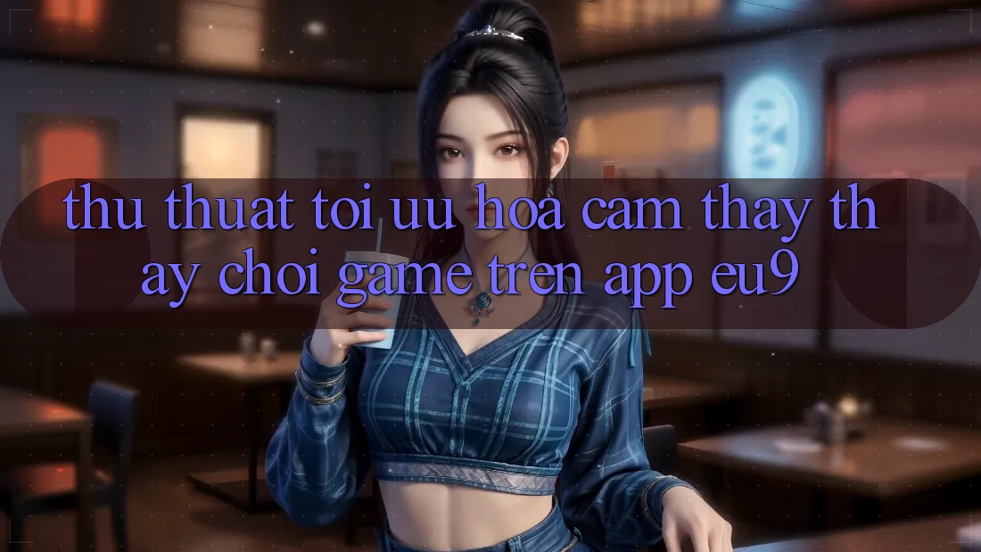 Thủ thuật Tối Ưu Hóa Cảm thấy thấy Chơi Game Trên App EU9