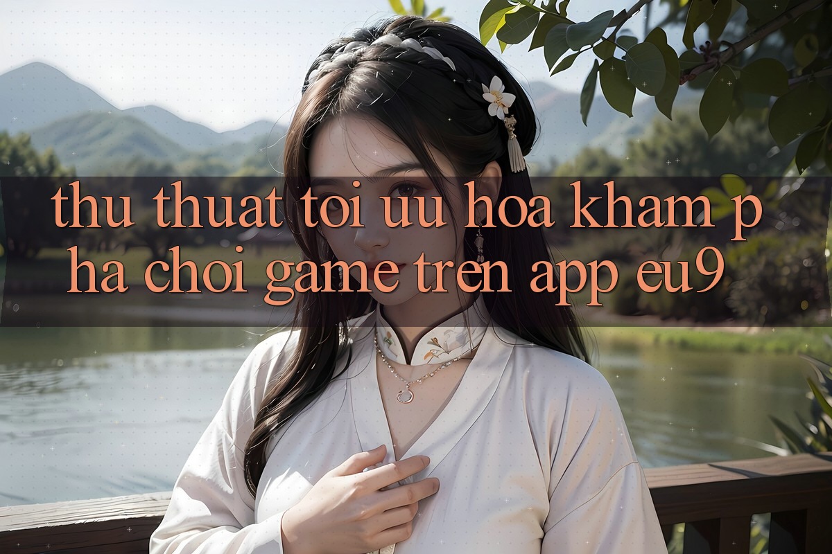 Thủ thuật Tối Ưu Hóa Khám phá Chơi Game Trên App EU9 Thủ thuật Tối Ưu Hóa Khám phá Chơi Game Trên App EU9