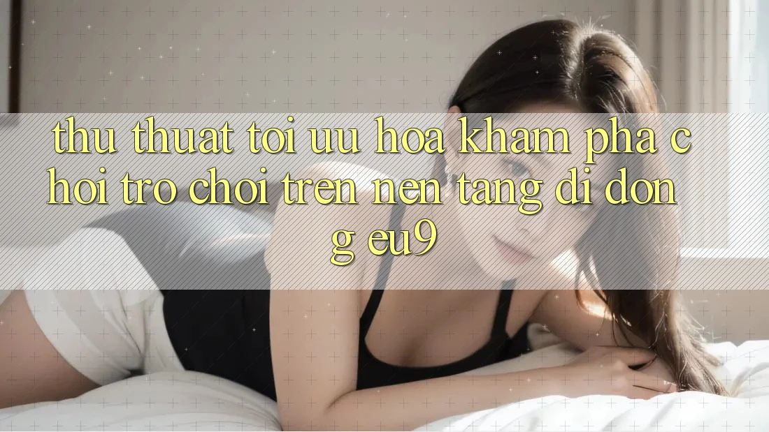Thủ thuật Tối Ưu Hóa Khám phá Chơi Trò chơi Trên Nền tảng di động EU9 Thủ thuật Tối Ưu Hóa Khám phá Chơi Trò chơi Trên Nền tảng di động EU9