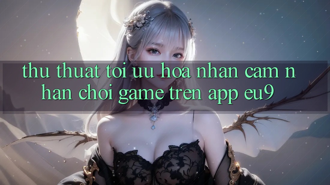Thủ thuật Tối Ưu Hóa Nhận cảm nhận Chơi Game Trên App EU9 Thủ thuật Tối Ưu Hóa Nhận cảm nhận Chơi Game Trên App EU9