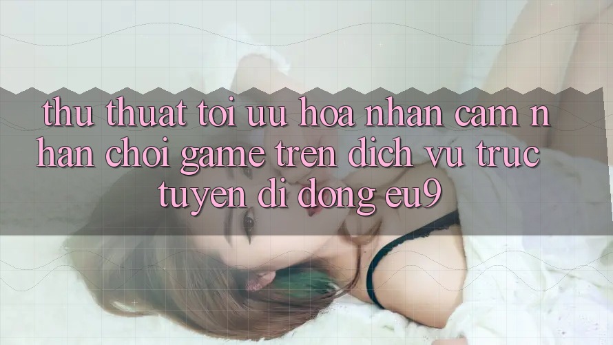 Thủ thuật Tối Ưu Hóa Nhận cảm nhận Chơi Game Trên Dịch vụ trực tuyến di động EU9